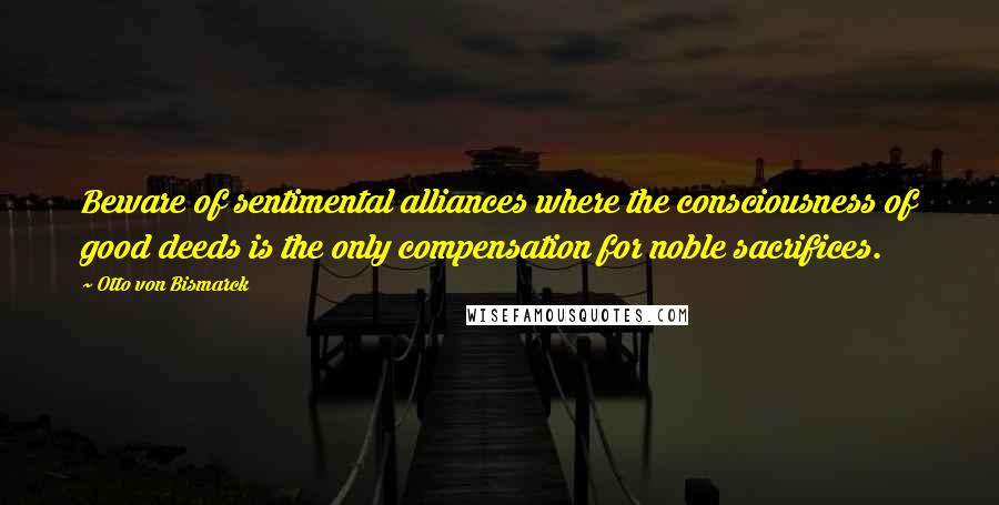 Otto Von Bismarck Quotes: Beware of sentimental alliances where the consciousness of good deeds is the only compensation for noble sacrifices.