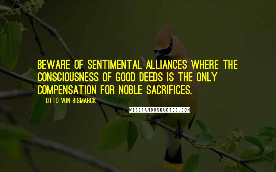 Otto Von Bismarck Quotes: Beware of sentimental alliances where the consciousness of good deeds is the only compensation for noble sacrifices.