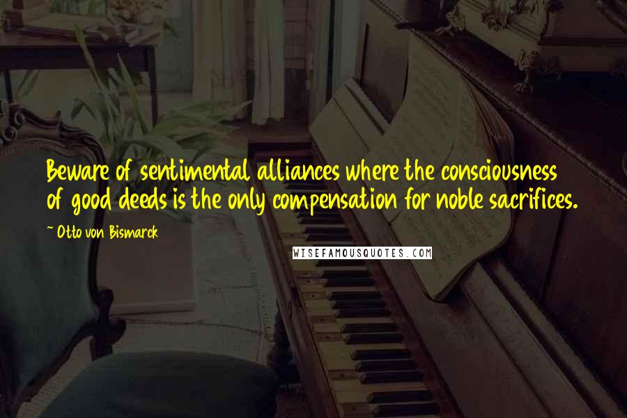 Otto Von Bismarck Quotes: Beware of sentimental alliances where the consciousness of good deeds is the only compensation for noble sacrifices.