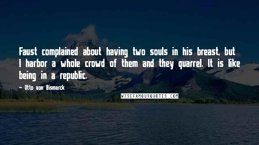 Otto Von Bismarck Quotes: Faust complained about having two souls in his breast, but I harbor a whole crowd of them and they quarrel. It is like being in a republic.