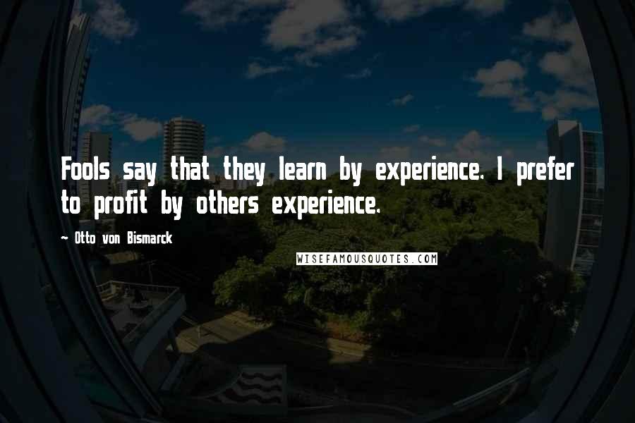 Otto Von Bismarck Quotes: Fools say that they learn by experience. I prefer to profit by others experience.