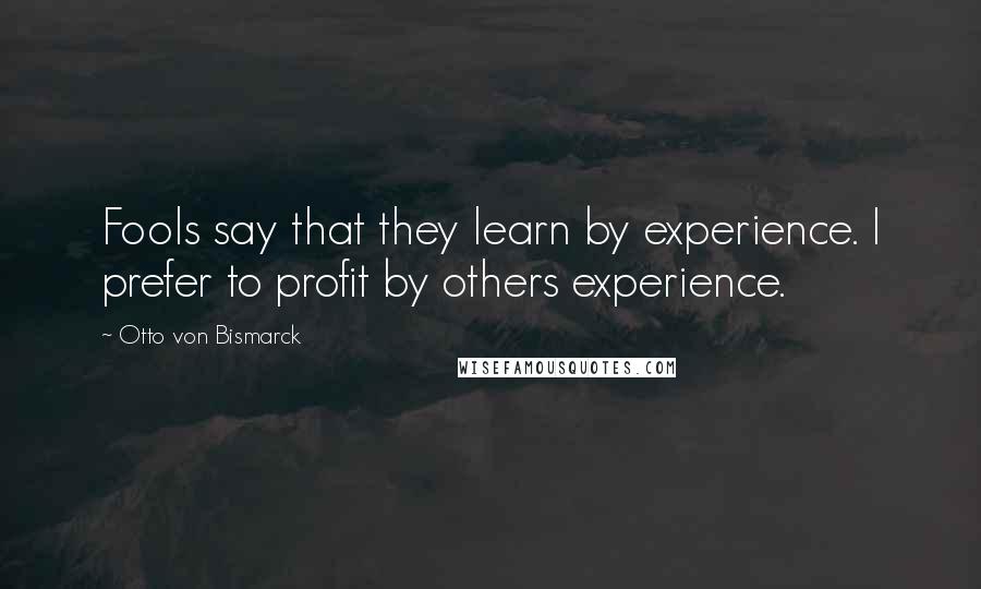 Otto Von Bismarck Quotes: Fools say that they learn by experience. I prefer to profit by others experience.