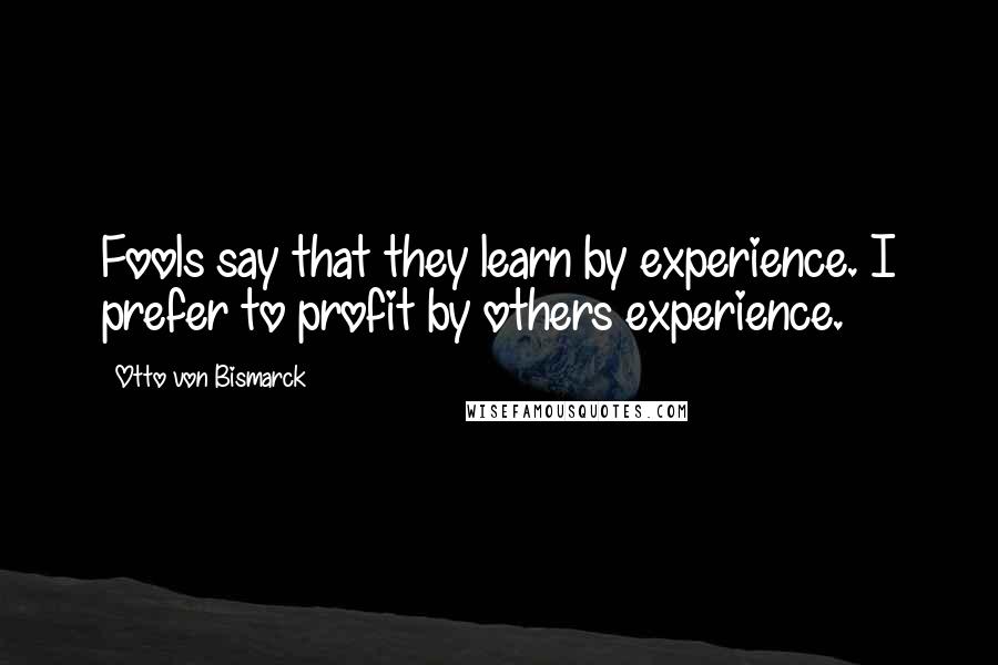 Otto Von Bismarck Quotes: Fools say that they learn by experience. I prefer to profit by others experience.