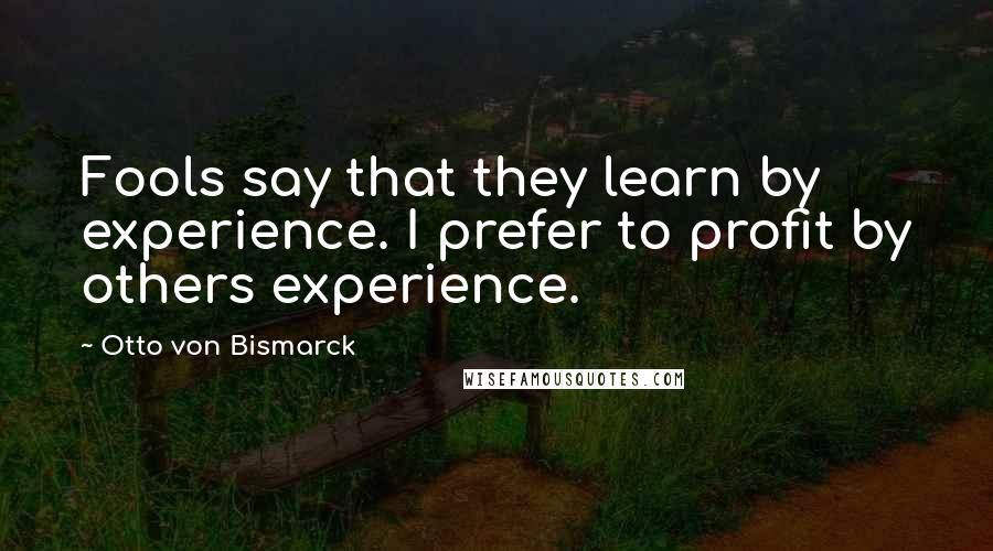 Otto Von Bismarck Quotes: Fools say that they learn by experience. I prefer to profit by others experience.