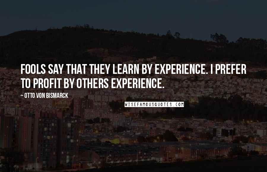 Otto Von Bismarck Quotes: Fools say that they learn by experience. I prefer to profit by others experience.