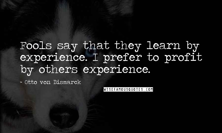 Otto Von Bismarck Quotes: Fools say that they learn by experience. I prefer to profit by others experience.