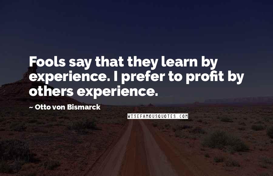 Otto Von Bismarck Quotes: Fools say that they learn by experience. I prefer to profit by others experience.