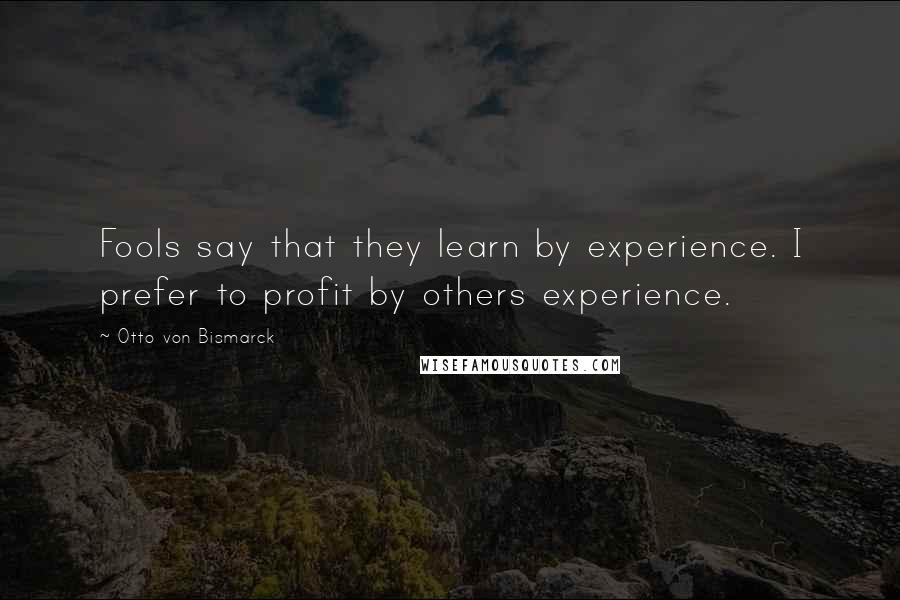 Otto Von Bismarck Quotes: Fools say that they learn by experience. I prefer to profit by others experience.