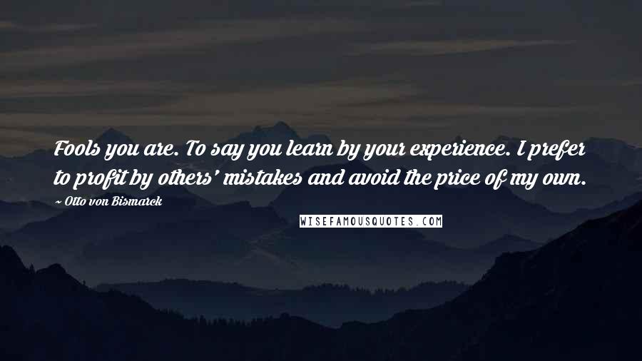 Otto Von Bismarck Quotes: Fools you are. To say you learn by your experience. I prefer to profit by others' mistakes and avoid the price of my own.