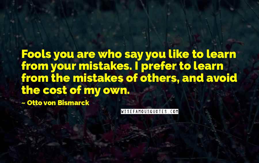 Otto Von Bismarck Quotes: Fools you are who say you like to learn from your mistakes. I prefer to learn from the mistakes of others, and avoid the cost of my own.