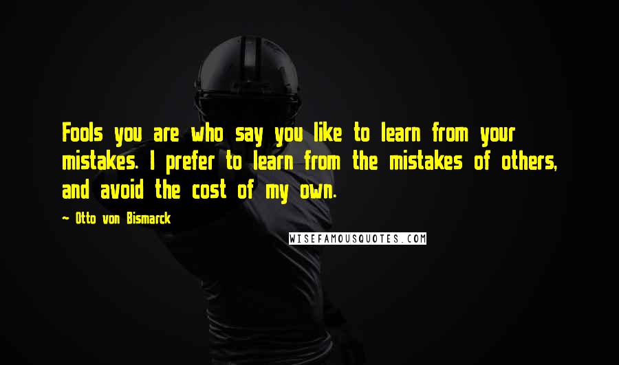 Otto Von Bismarck Quotes: Fools you are who say you like to learn from your mistakes. I prefer to learn from the mistakes of others, and avoid the cost of my own.