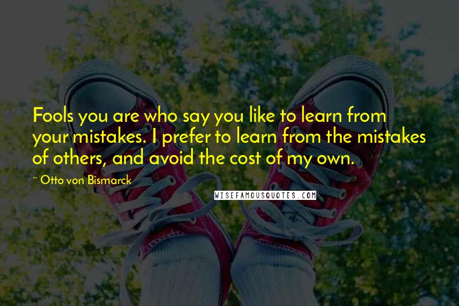 Otto Von Bismarck Quotes: Fools you are who say you like to learn from your mistakes. I prefer to learn from the mistakes of others, and avoid the cost of my own.