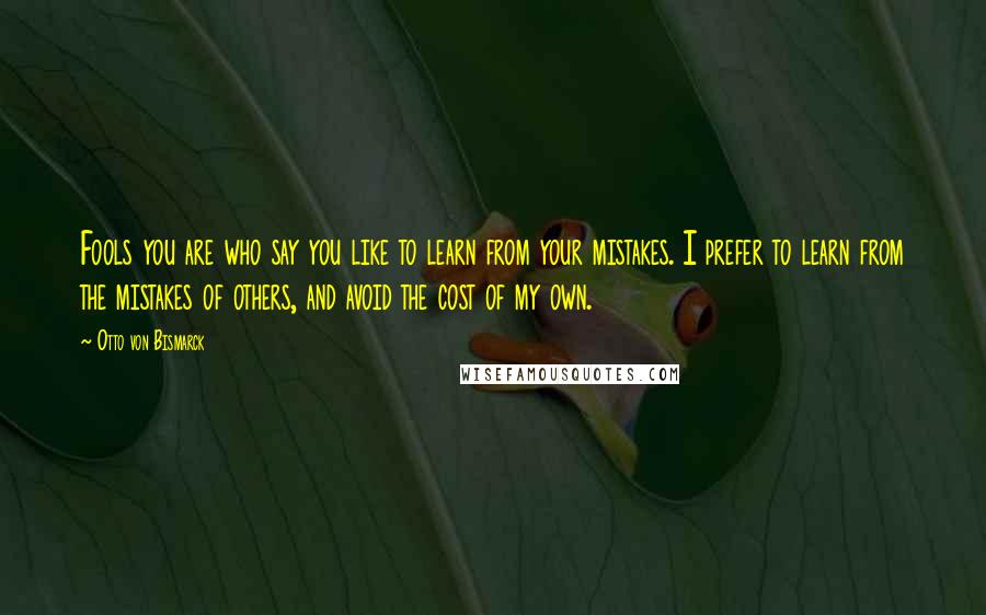 Otto Von Bismarck Quotes: Fools you are who say you like to learn from your mistakes. I prefer to learn from the mistakes of others, and avoid the cost of my own.