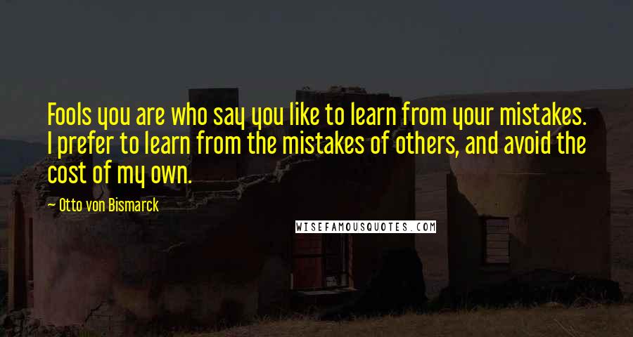 Otto Von Bismarck Quotes: Fools you are who say you like to learn from your mistakes. I prefer to learn from the mistakes of others, and avoid the cost of my own.