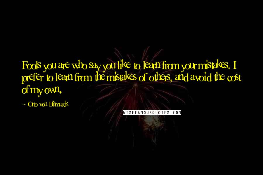 Otto Von Bismarck Quotes: Fools you are who say you like to learn from your mistakes. I prefer to learn from the mistakes of others, and avoid the cost of my own.