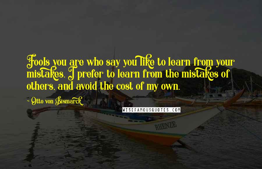 Otto Von Bismarck Quotes: Fools you are who say you like to learn from your mistakes. I prefer to learn from the mistakes of others, and avoid the cost of my own.