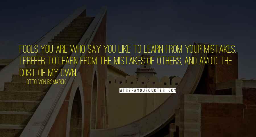 Otto Von Bismarck Quotes: Fools you are who say you like to learn from your mistakes. I prefer to learn from the mistakes of others, and avoid the cost of my own.