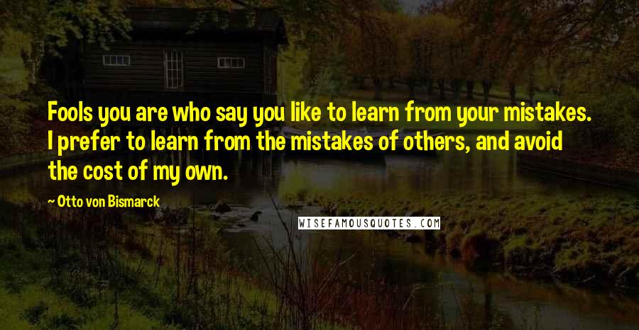 Otto Von Bismarck Quotes: Fools you are who say you like to learn from your mistakes. I prefer to learn from the mistakes of others, and avoid the cost of my own.