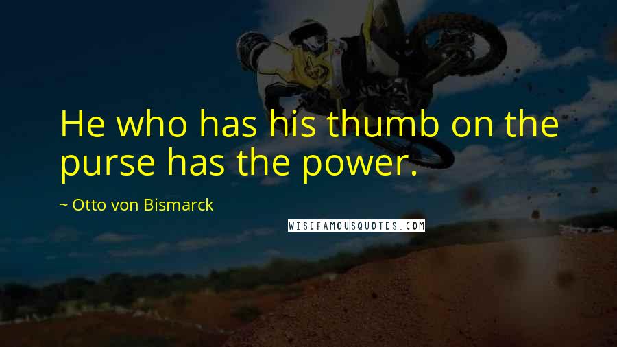 Otto Von Bismarck Quotes: He who has his thumb on the purse has the power.