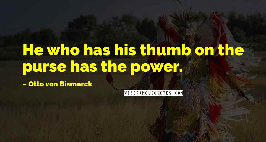 Otto Von Bismarck Quotes: He who has his thumb on the purse has the power.