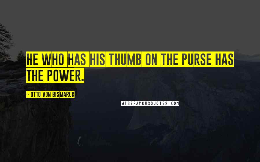 Otto Von Bismarck Quotes: He who has his thumb on the purse has the power.