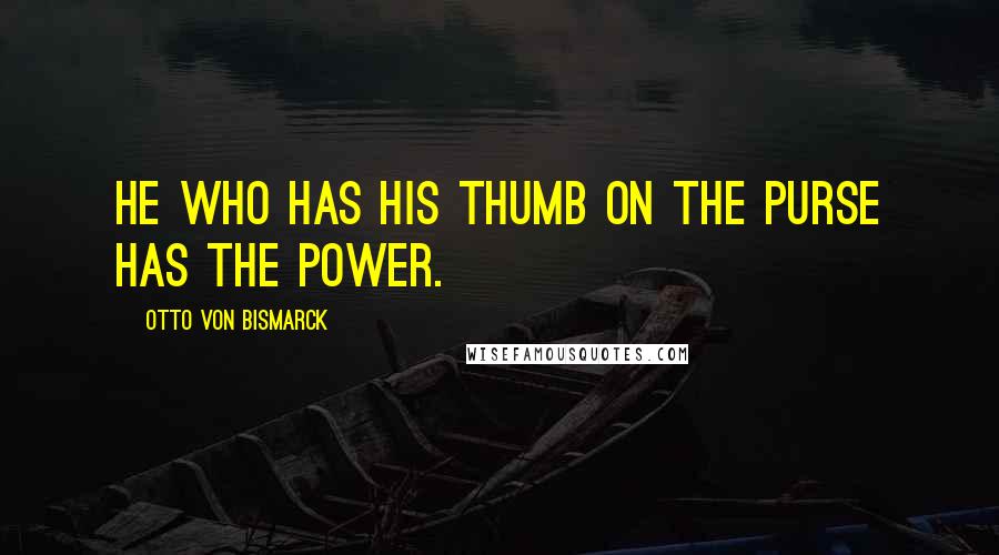 Otto Von Bismarck Quotes: He who has his thumb on the purse has the power.