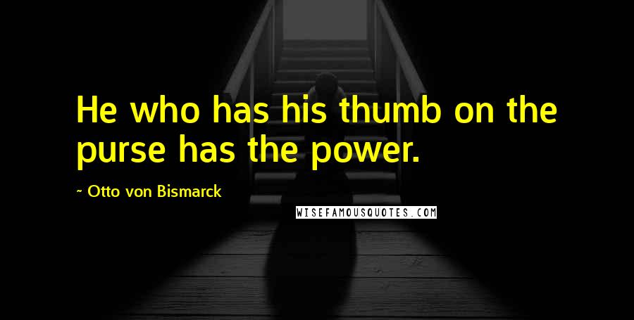 Otto Von Bismarck Quotes: He who has his thumb on the purse has the power.