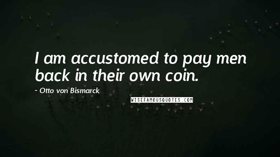 Otto Von Bismarck Quotes: I am accustomed to pay men back in their own coin.