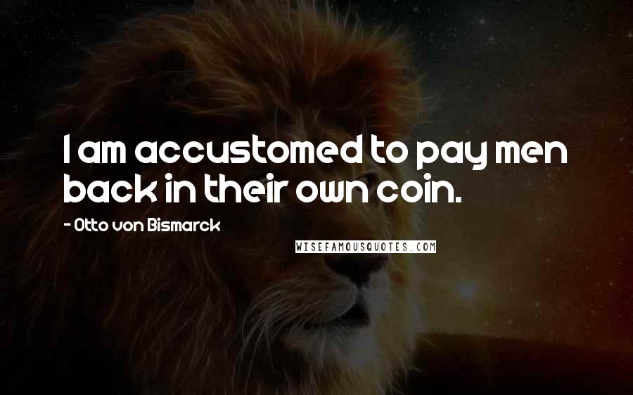 Otto Von Bismarck Quotes: I am accustomed to pay men back in their own coin.