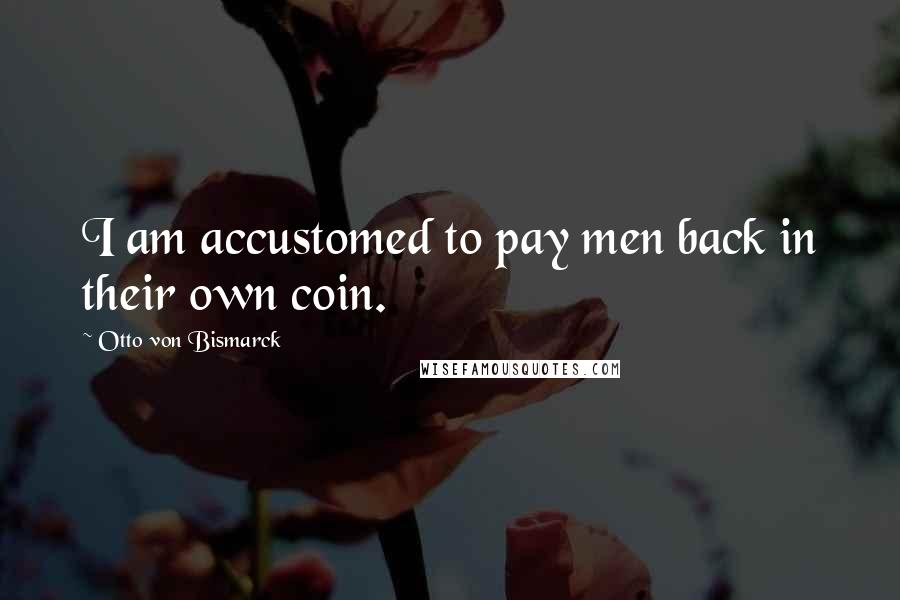 Otto Von Bismarck Quotes: I am accustomed to pay men back in their own coin.