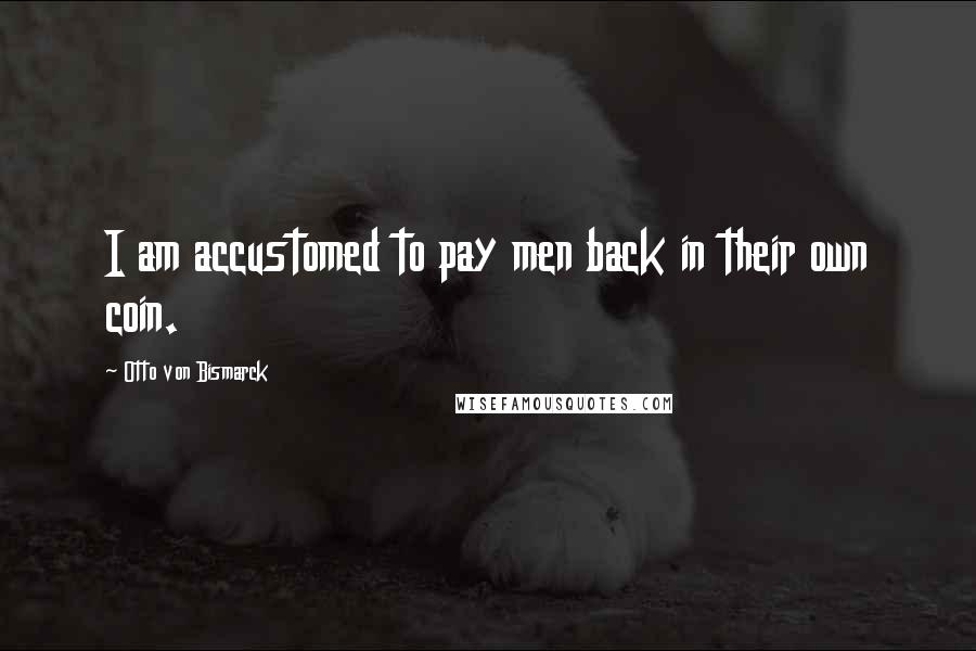 Otto Von Bismarck Quotes: I am accustomed to pay men back in their own coin.