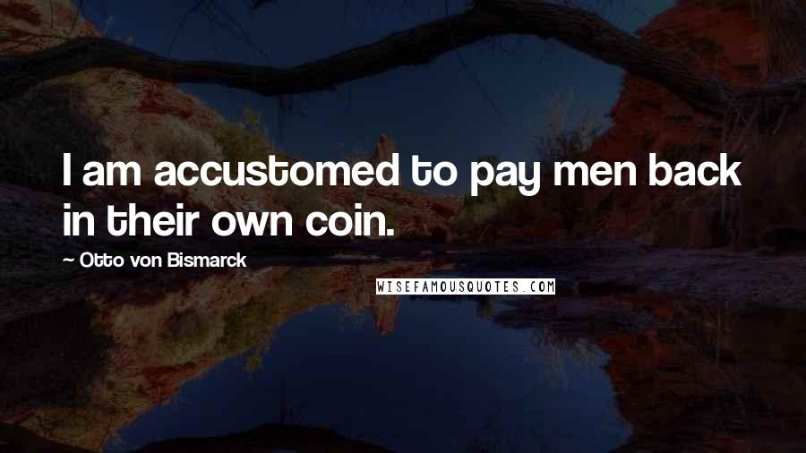 Otto Von Bismarck Quotes: I am accustomed to pay men back in their own coin.