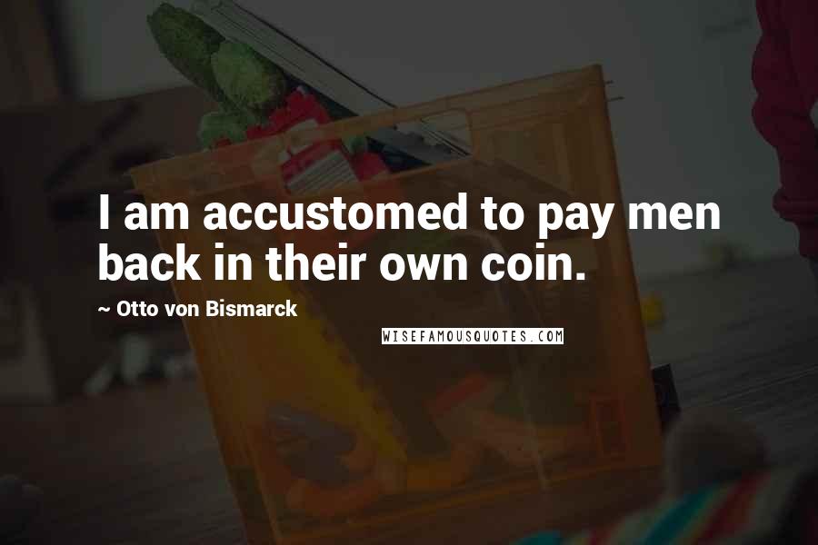 Otto Von Bismarck Quotes: I am accustomed to pay men back in their own coin.