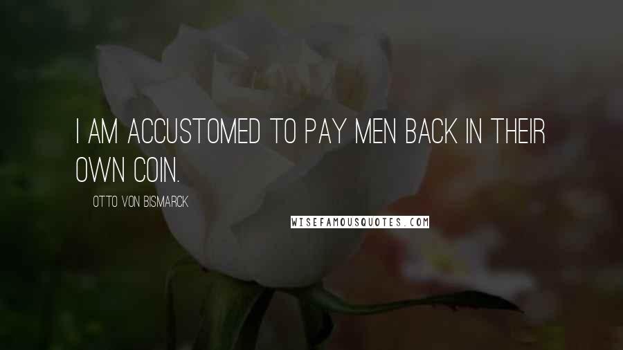 Otto Von Bismarck Quotes: I am accustomed to pay men back in their own coin.