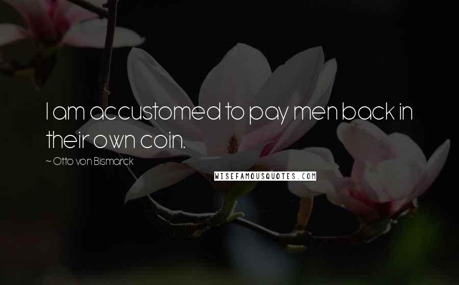 Otto Von Bismarck Quotes: I am accustomed to pay men back in their own coin.