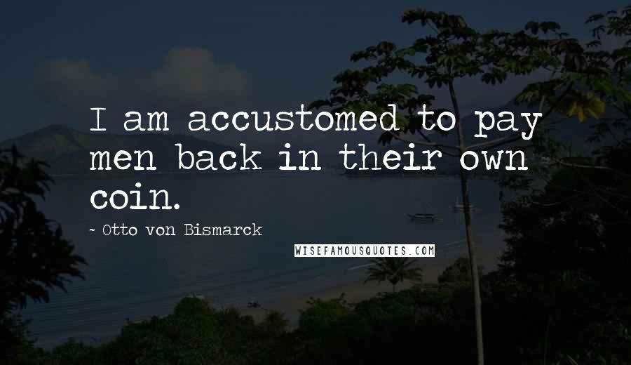 Otto Von Bismarck Quotes: I am accustomed to pay men back in their own coin.