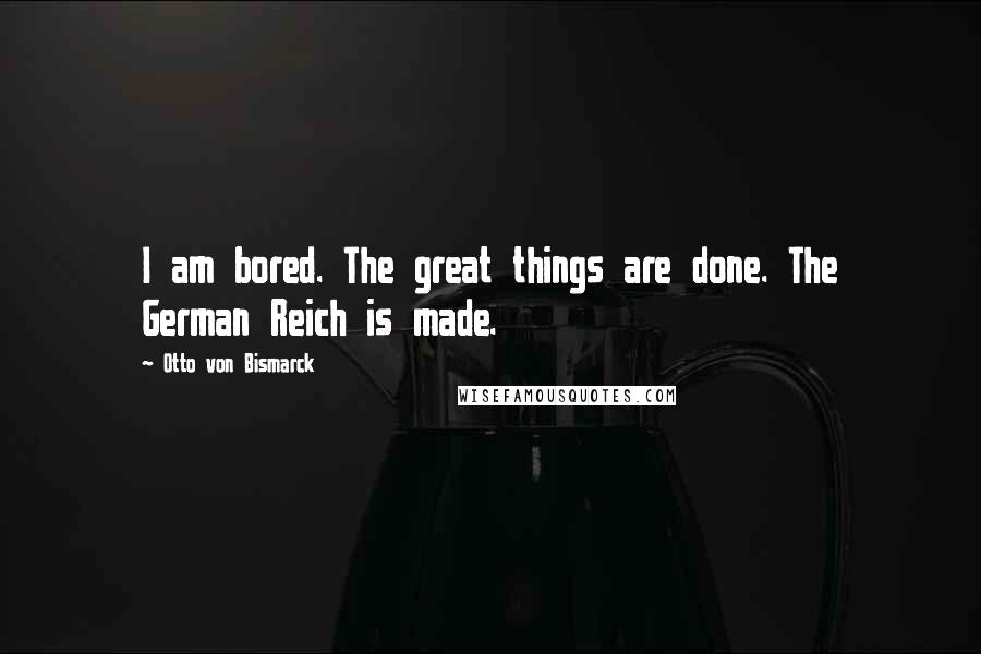 Otto Von Bismarck Quotes: I am bored. The great things are done. The German Reich is made.