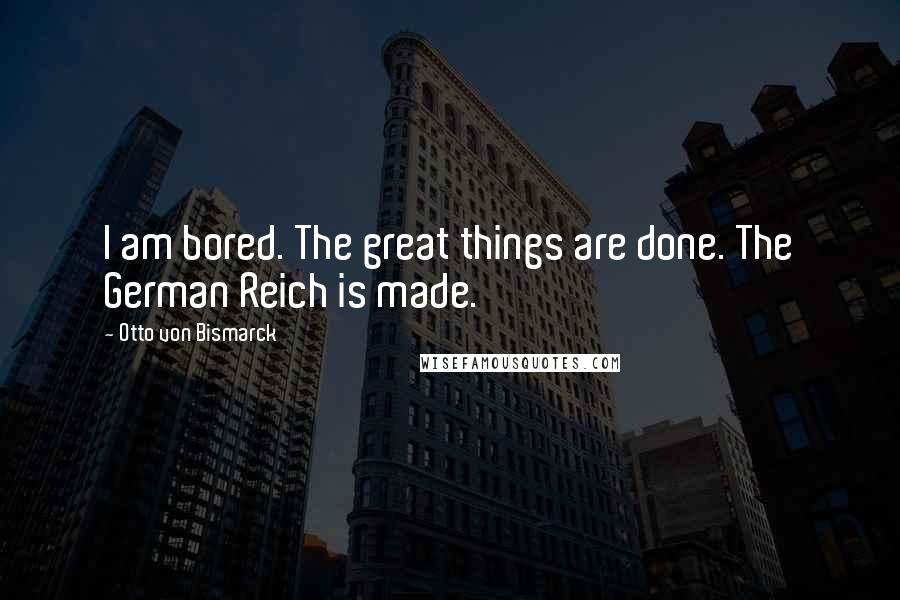 Otto Von Bismarck Quotes: I am bored. The great things are done. The German Reich is made.