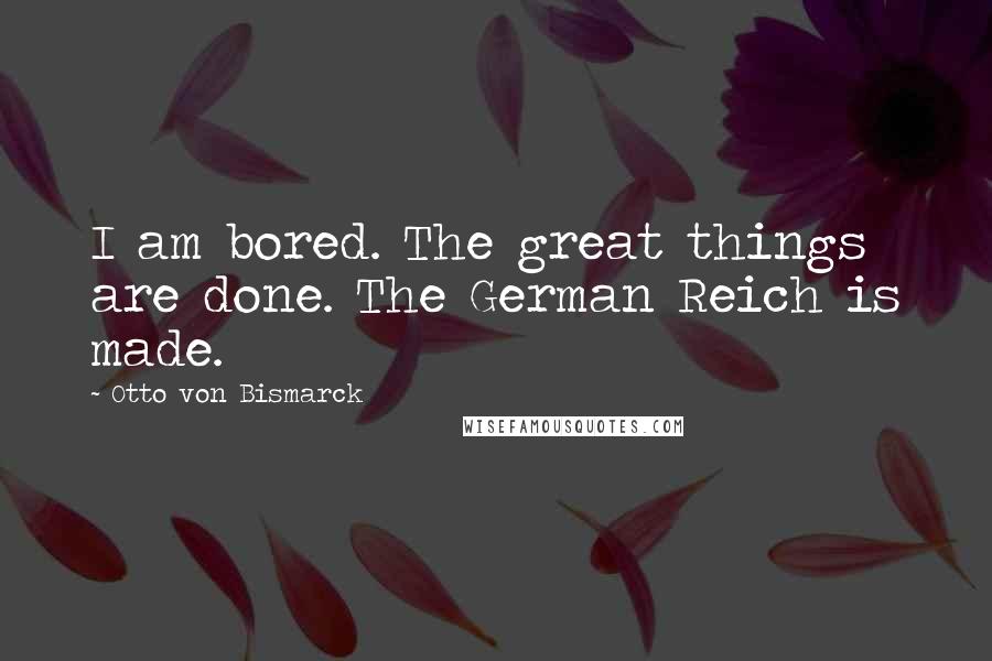 Otto Von Bismarck Quotes: I am bored. The great things are done. The German Reich is made.