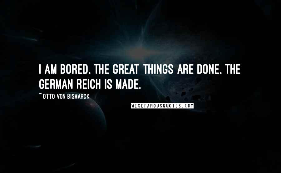 Otto Von Bismarck Quotes: I am bored. The great things are done. The German Reich is made.