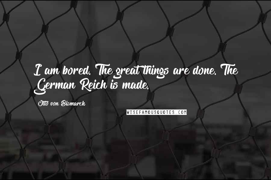 Otto Von Bismarck Quotes: I am bored. The great things are done. The German Reich is made.