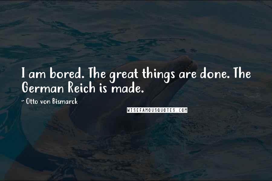 Otto Von Bismarck Quotes: I am bored. The great things are done. The German Reich is made.