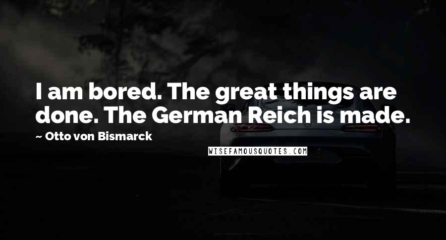 Otto Von Bismarck Quotes: I am bored. The great things are done. The German Reich is made.