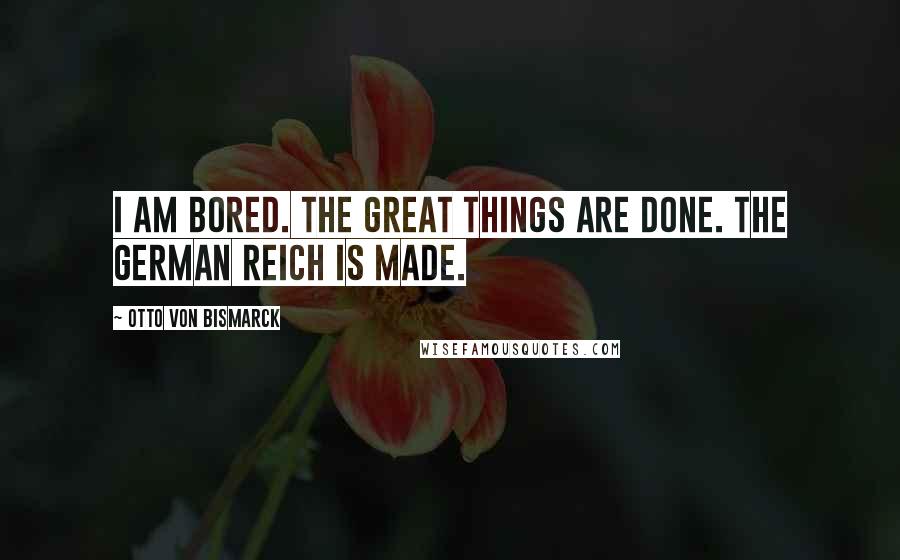 Otto Von Bismarck Quotes: I am bored. The great things are done. The German Reich is made.