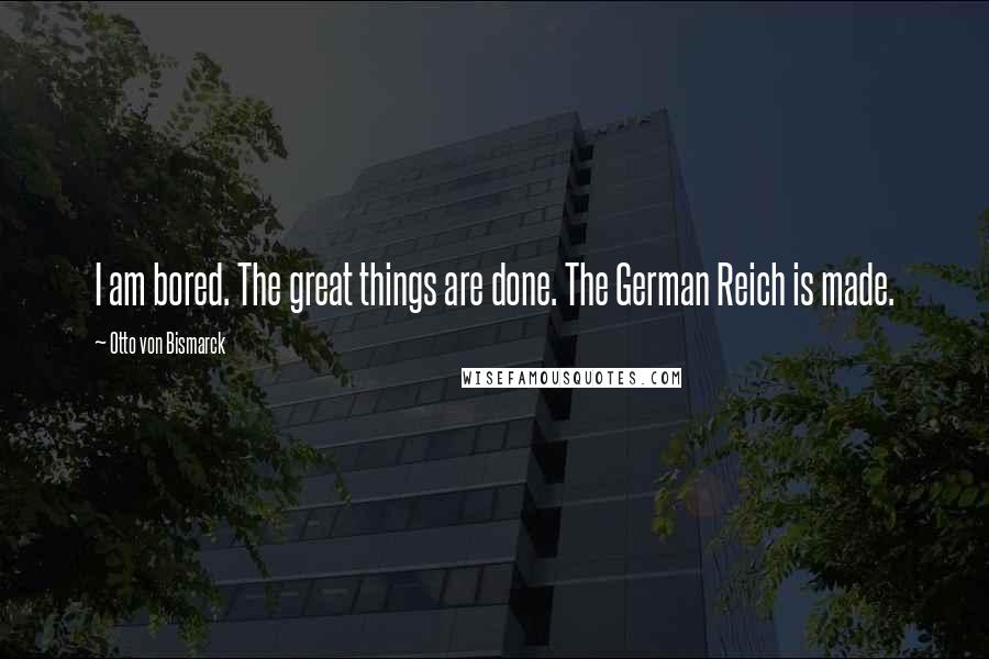 Otto Von Bismarck Quotes: I am bored. The great things are done. The German Reich is made.