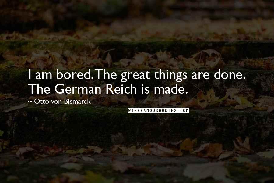 Otto Von Bismarck Quotes: I am bored. The great things are done. The German Reich is made.