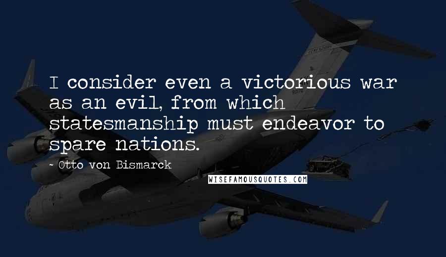 Otto Von Bismarck Quotes: I consider even a victorious war as an evil, from which statesmanship must endeavor to spare nations.