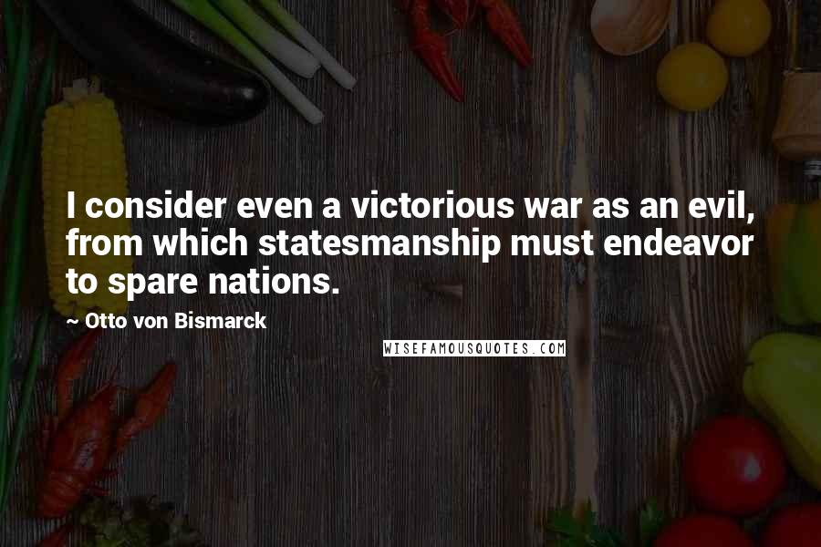 Otto Von Bismarck Quotes: I consider even a victorious war as an evil, from which statesmanship must endeavor to spare nations.