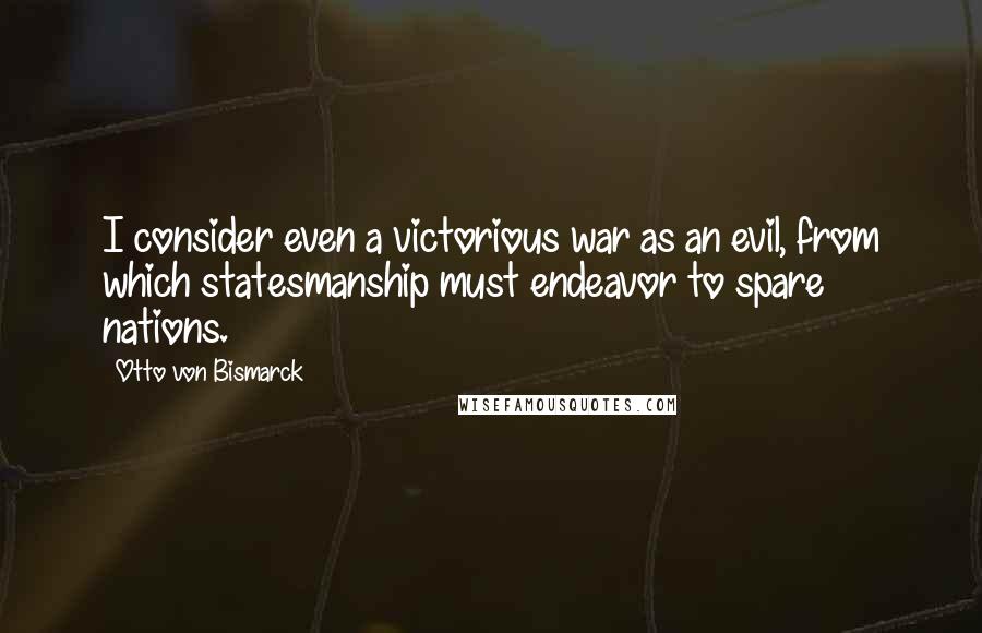 Otto Von Bismarck Quotes: I consider even a victorious war as an evil, from which statesmanship must endeavor to spare nations.