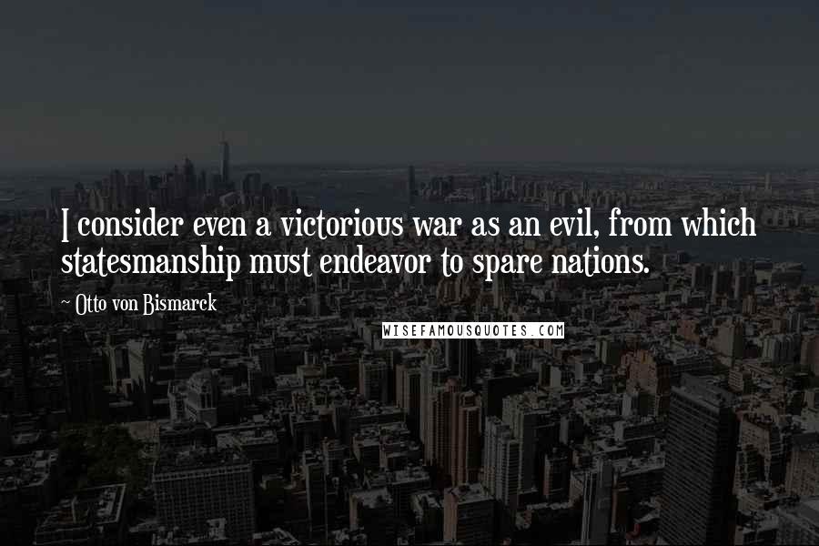 Otto Von Bismarck Quotes: I consider even a victorious war as an evil, from which statesmanship must endeavor to spare nations.